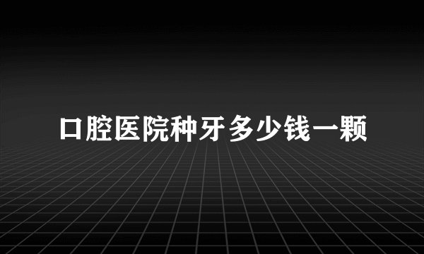 口腔医院种牙多少钱一颗