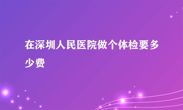 在深圳人民医院做个体检要多少费