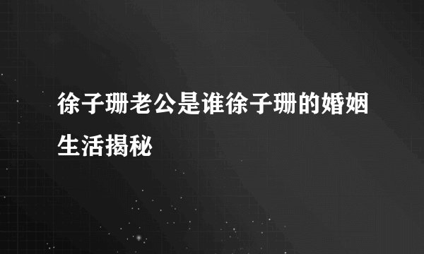 徐子珊老公是谁徐子珊的婚姻生活揭秘