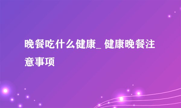 晚餐吃什么健康_ 健康晚餐注意事项