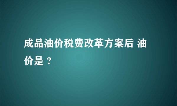 成品油价税费改革方案后 油价是 ?