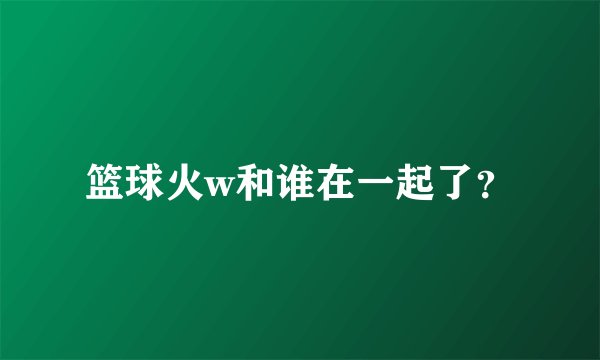 篮球火w和谁在一起了？
