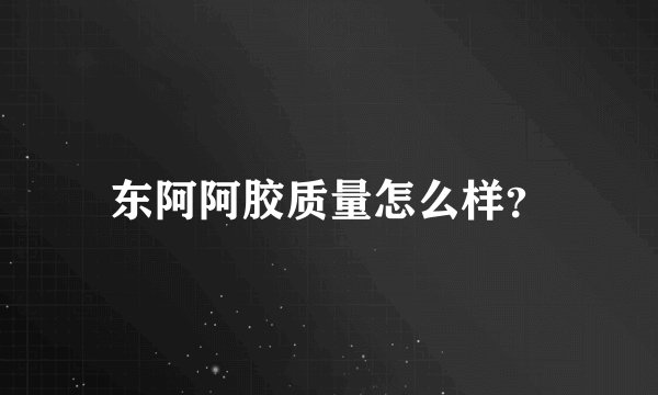 东阿阿胶质量怎么样？
