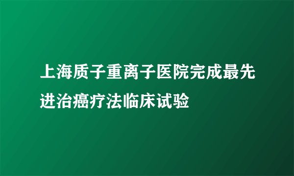 上海质子重离子医院完成最先进治癌疗法临床试验