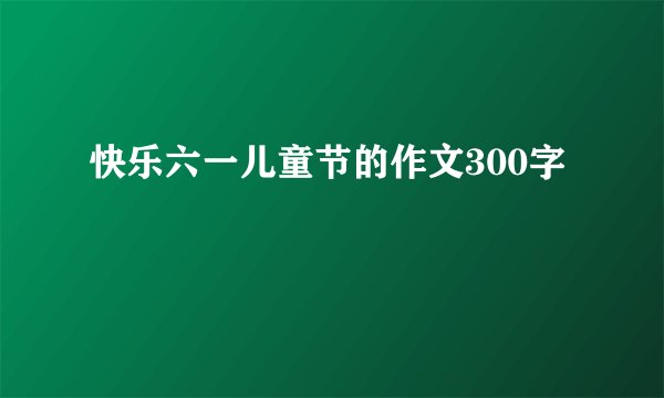 快乐六一儿童节的作文300字