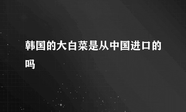 韩国的大白菜是从中国进口的吗