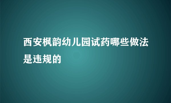 西安枫韵幼儿园试药哪些做法是违规的