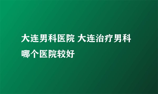 大连男科医院 大连治疗男科哪个医院较好