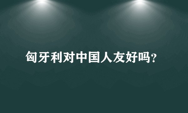 匈牙利对中国人友好吗？