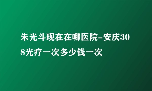 朱光斗现在在哪医院-安庆308光疗一次多少钱一次