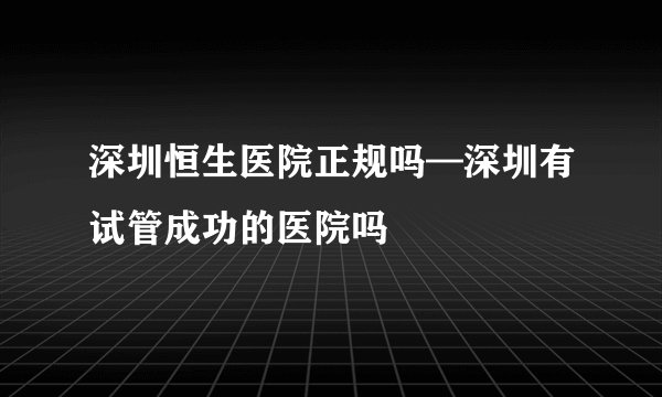 深圳恒生医院正规吗—深圳有试管成功的医院吗