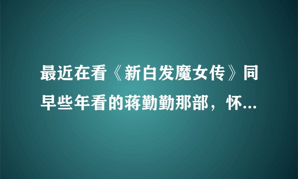 最近在看《新白发魔女传》同早些年看的蒋勤勤那部，怀念啊，记忆中蒋勤勤好美啊 ！两部你们感觉怎么样？