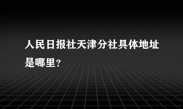 人民日报社天津分社具体地址是哪里？