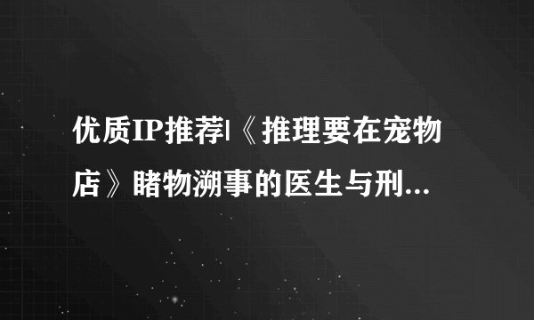 优质IP推荐|《推理要在宠物店》睹物溯事的医生与刑警队菜鸟联手破案的故事