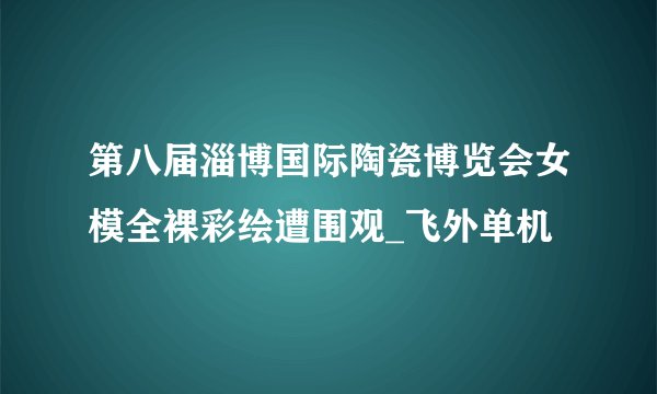 第八届淄博国际陶瓷博览会女模全裸彩绘遭围观_飞外单机