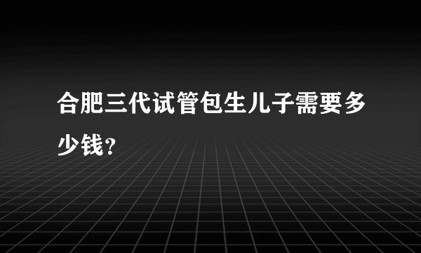 合肥三代试管包生儿子需要多少钱？
