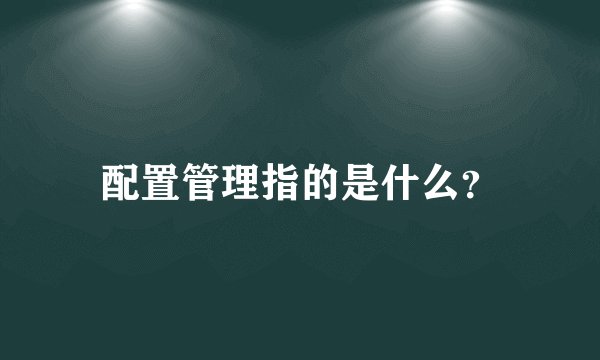 配置管理指的是什么?