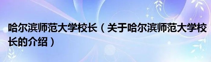 哈尔滨师范大学校长（关于哈尔滨师范大学校长的介绍）