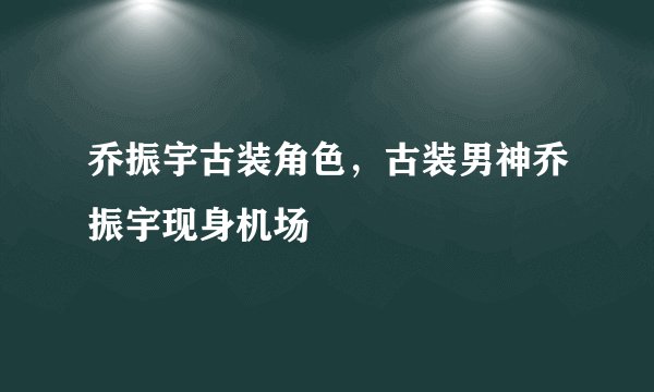 乔振宇古装角色，古装男神乔振宇现身机场