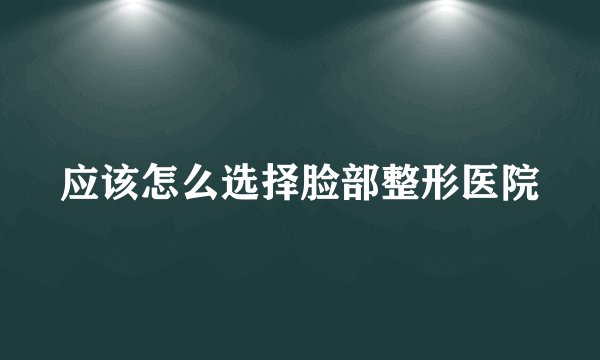 应该怎么选择脸部整形医院