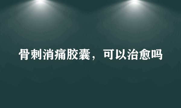 骨刺消痛胶囊，可以治愈吗