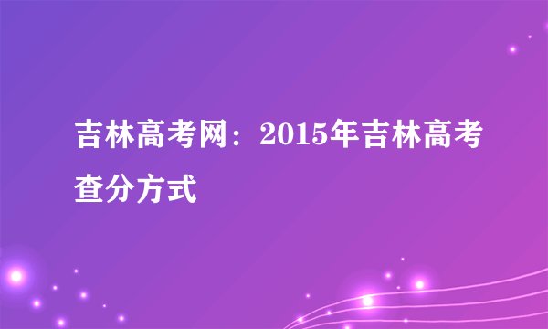 吉林高考网:2015年吉林高考查分方式