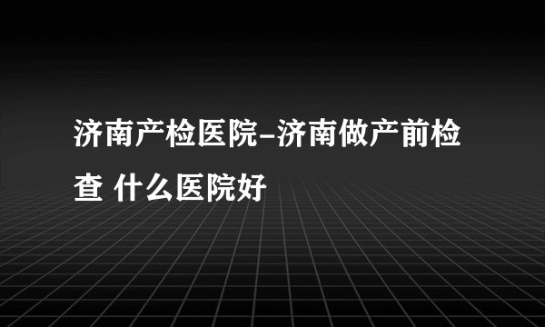 济南产检医院-济南做产前检查 什么医院好