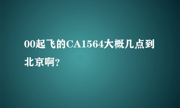 00起飞的CA1564大概几点到北京啊？