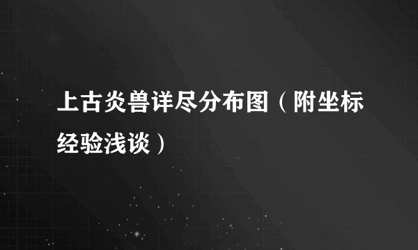 上古炎兽详尽分布图（附坐标经验浅谈）