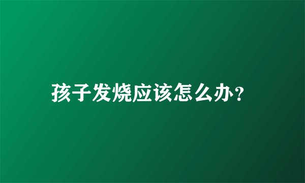 孩子发烧应该怎么办?