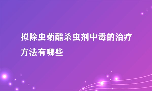 拟除虫菊酯杀虫剂中毒的治疗方法有哪些