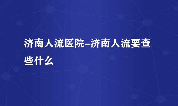 济南人流医院-济南人流要查些什么