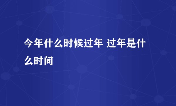 今年什么时候过年 过年是什么时间