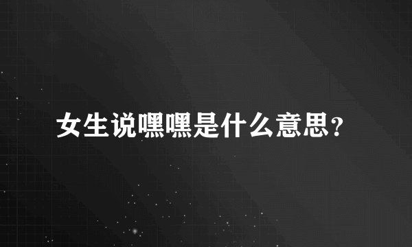 女生说嘿嘿是什么意思？