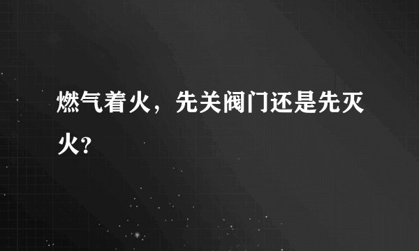 燃气着火，先关阀门还是先灭火？