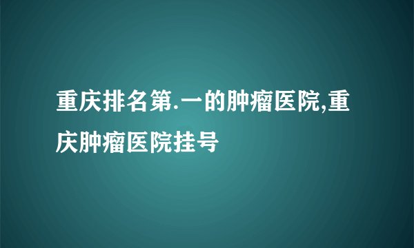 重庆排名第.一的肿瘤医院,重庆肿瘤医院挂号