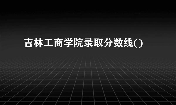 吉林工商学院录取分数线()