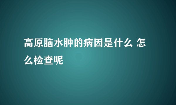 高原脑水肿的病因是什么 怎么检查呢