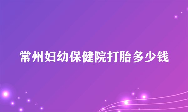 常州妇幼保健院打胎多少钱