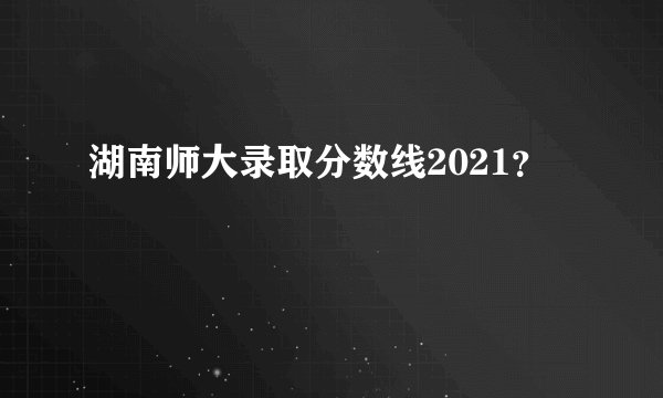 湖南师大录取分数线2021？