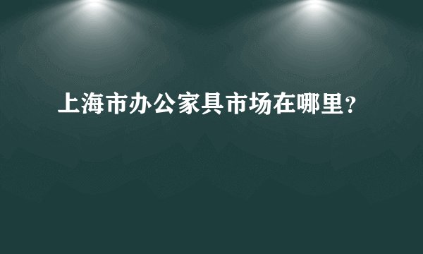 上海市办公家具市场在哪里？