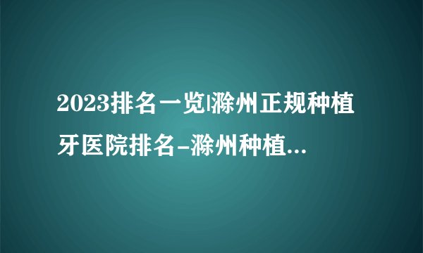 2023排名一览|滁州正规种植牙医院排名-滁州种植牙口腔专家排名榜