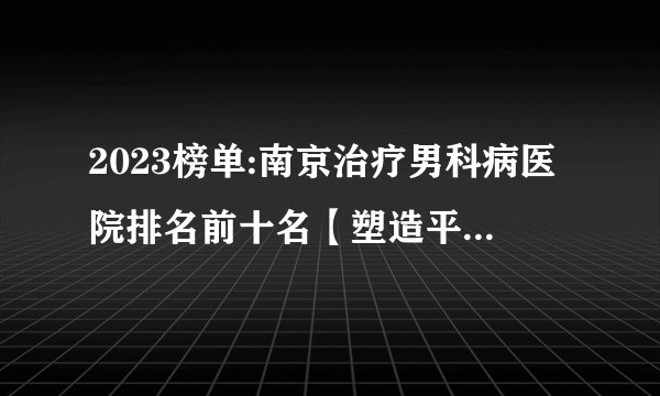 2023榜单:南京治疗男科病医院排名前十名【塑造平安医院】南京雨花区哪家男科医院比较好?