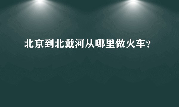 北京到北戴河从哪里做火车？