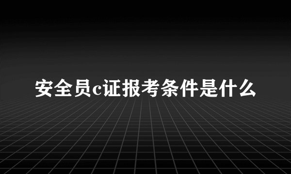 安全员c证报考条件是什么
