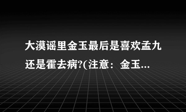 大漠谣里金玉最后是喜欢孟九还是霍去病?(注意：金玉的内心感受哦）