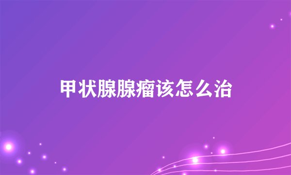 甲状腺腺瘤该怎么治
