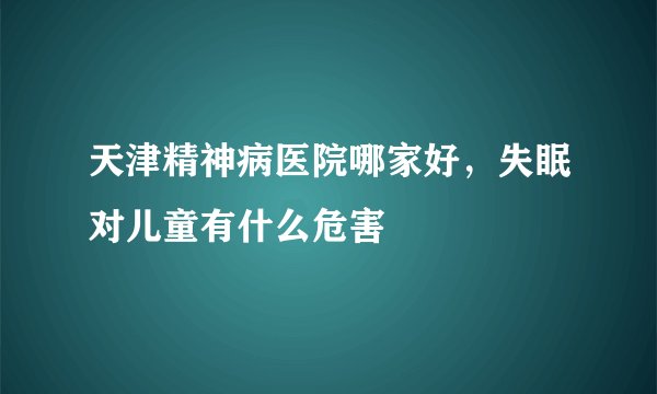 天津精神病医院哪家好，失眠对儿童有什么危害