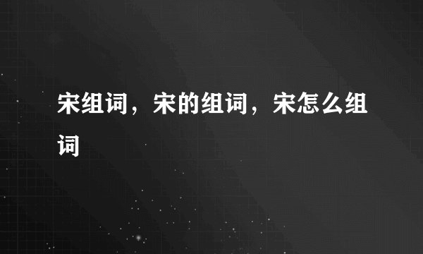 宋组词，宋的组词，宋怎么组词