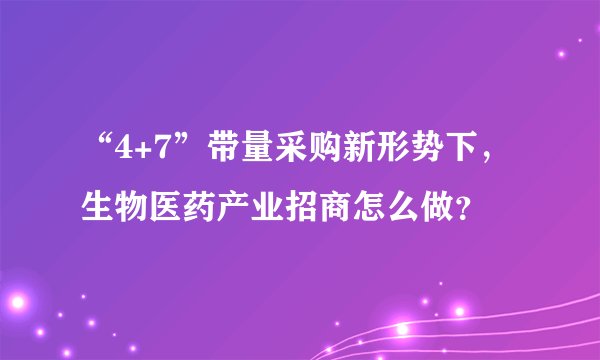 “4+7”带量采购新形势下，生物医药产业招商怎么做？